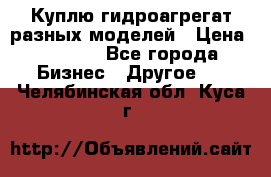 Куплю гидроагрегат разных моделей › Цена ­ 1 000 - Все города Бизнес » Другое   . Челябинская обл.,Куса г.